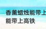 香薰蜡烛能带上高铁吗 香薰蜡烛能不能带上高铁