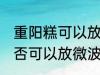 重阳糕可以放微波炉里微吗 重阳糕是否可以放微波炉里微