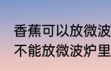 香蕉可以放微波炉里面加热吗 香蕉能不能放微波炉里面加热