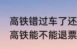 高铁错过车了还可以退票吗 没有赶上高铁能不能退票