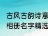 古风古韵诗意相册名字 古风古韵诗意相册名字精选