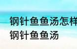 钢针鱼鱼汤怎样做好喝 怎样做好喝的钢针鱼鱼汤